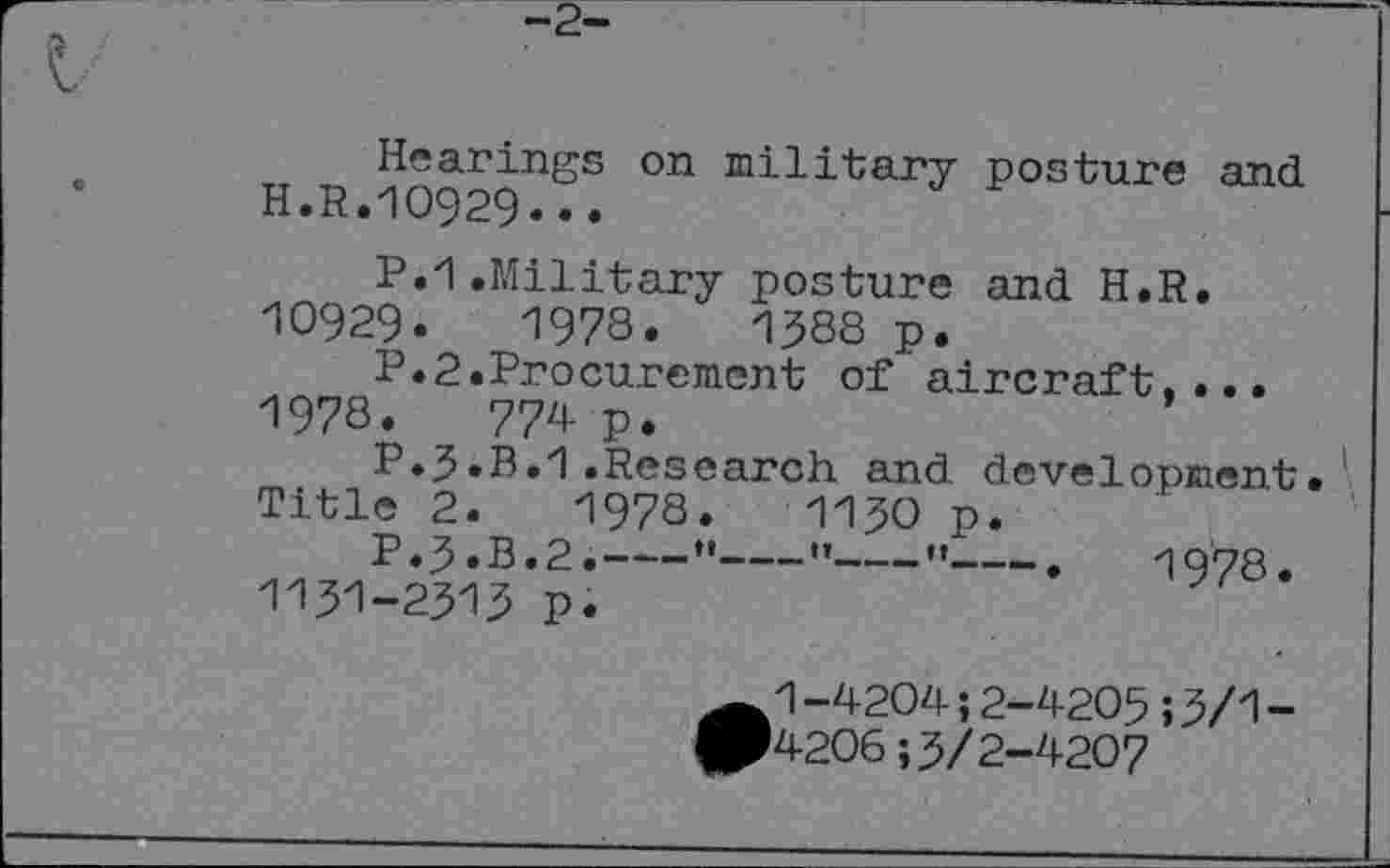 ﻿Hearings on military posture and H.R.10929...
P.1.Military posture and H.R. 10929.	1978.	1388 p.
P.2.Procurement of aircraft,...
1978.	774 P.
P.3.B.1.Research and development• Title 2.	1978.	1130 p.
P.3.B.2.---" " " .	1978.
1131-2313 p.
^1 -4204; 2-4205 ; 3/1 -
■4206; 3/2-4207